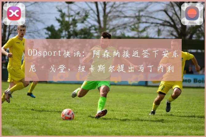 ODsport快讯：阿森纳接近签下安东尼・戈登，纽卡斯尔提出马丁内利交换条件_交易_球员_谈判