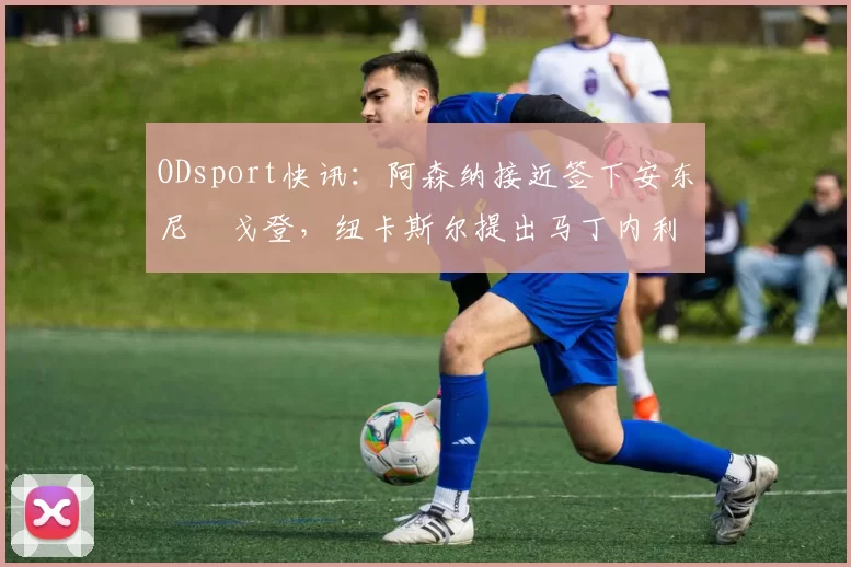 ODsport快讯：阿森纳接近签下安东尼・戈登，纽卡斯尔提出马丁内利交换条件_交易_球员_谈判