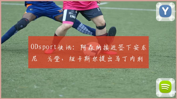 ODsport快讯：阿森纳接近签下安东尼・戈登，纽卡斯尔提出马丁内利交换条件_交易_球员_谈判