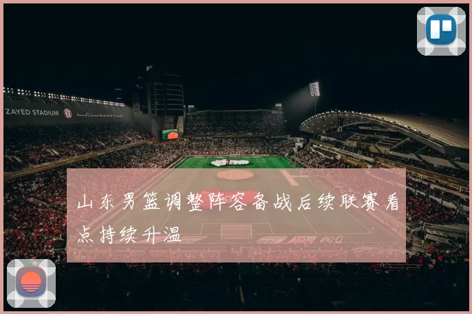 山东男篮调整阵容备战后续联赛看点持续升温