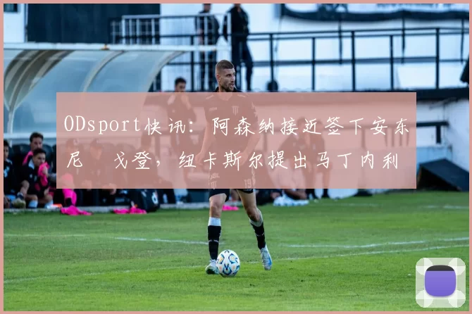 ODsport快讯：阿森纳接近签下安东尼・戈登，纽卡斯尔提出马丁内利交换条件_交易_球员_谈判