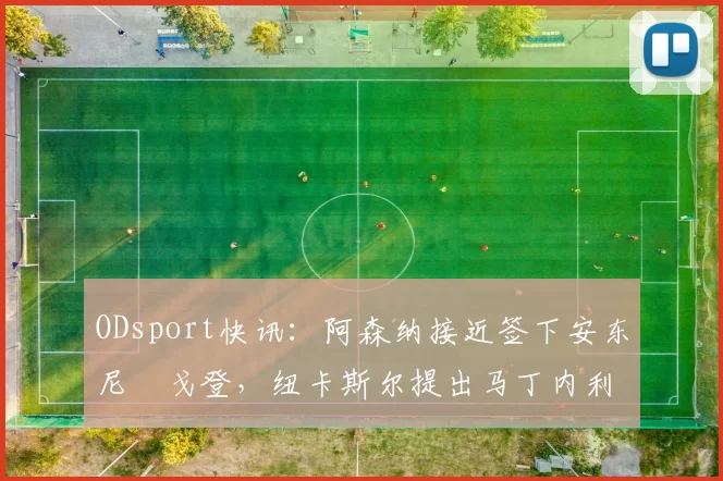 ODsport快讯：阿森纳接近签下安东尼・戈登，纽卡斯尔提出马丁内利交换条件_交易_球员_谈判