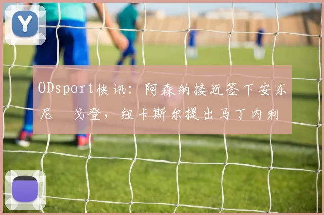 ODsport快讯:阿森纳接近签下安东尼・戈登,纽卡斯尔提出马丁内利交换条件_交易_球员_谈判