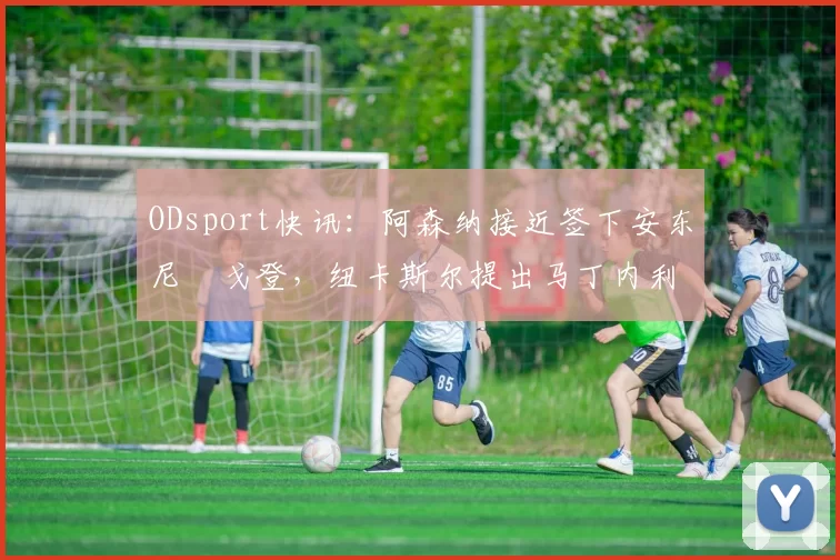 ODsport快讯:阿森纳接近签下安东尼・戈登,纽卡斯尔提出马丁内利交换条件_交易_球员_谈判