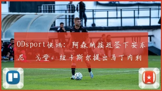 ODsport快讯:阿森纳接近签下安东尼・戈登,纽卡斯尔提出马丁内利交换条件_交易_球员_谈判