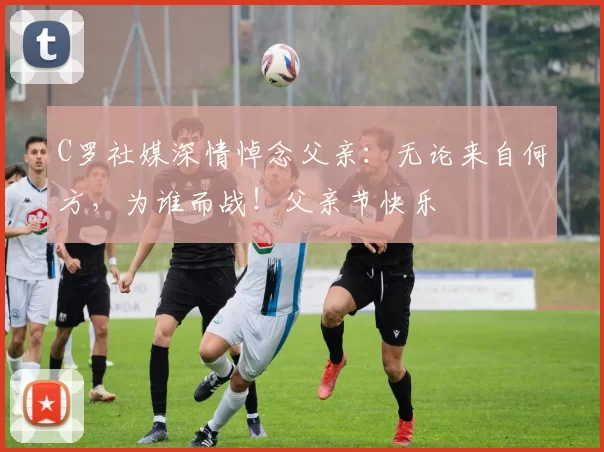 C罗社媒深情悼念父亲:无论来自何方,为谁而战!父亲节快乐️