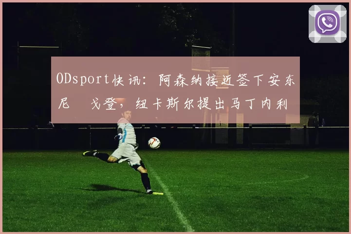 ODsport快讯：阿森纳接近签下安东尼・戈登，纽卡斯尔提出马丁内利交换条件_交易_球员_谈判