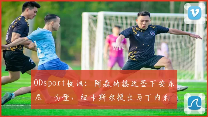 ODsport快讯:阿森纳接近签下安东尼・戈登,纽卡斯尔提出马丁内利交换条件_交易_球员_谈判