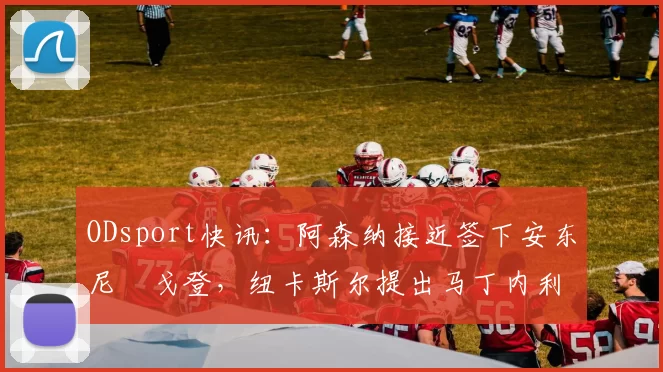 ODsport快讯:阿森纳接近签下安东尼・戈登,纽卡斯尔提出马丁内利交换条件_交易_球员_谈判