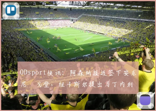 ODsport快讯：阿森纳接近签下安东尼・戈登，纽卡斯尔提出马丁内利交换条件_交易_球员_谈判