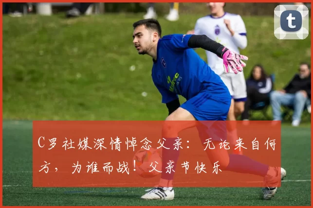 C罗社媒深情悼念父亲：无论来自何方，为谁而战！父亲节快乐️