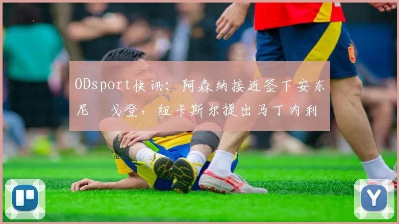 ODsport快讯:阿森纳接近签下安东尼・戈登,纽卡斯尔提出马丁内利交换条件_交易_球员_谈判