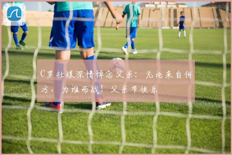 C罗社媒深情悼念父亲:无论来自何方,为谁而战!父亲节快乐️