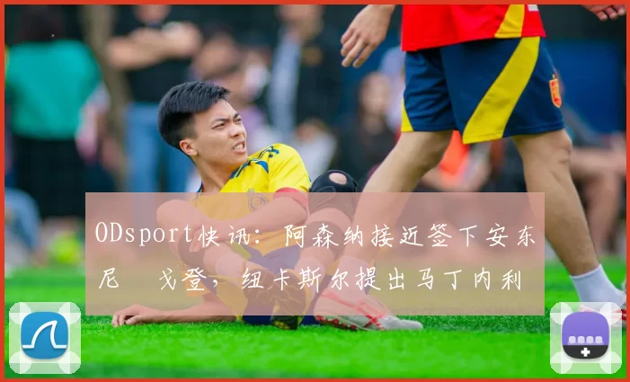 ODsport快讯：阿森纳接近签下安东尼・戈登，纽卡斯尔提出马丁内利交换条件_交易_球员_谈判