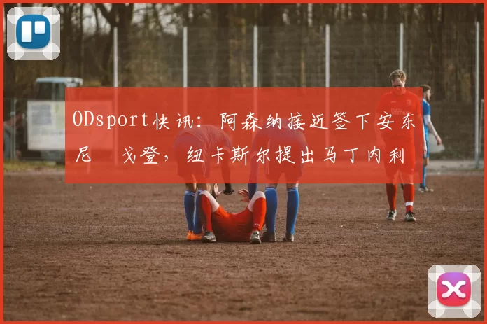 ODsport快讯:阿森纳接近签下安东尼・戈登,纽卡斯尔提出马丁内利交换条件_交易_球员_谈判