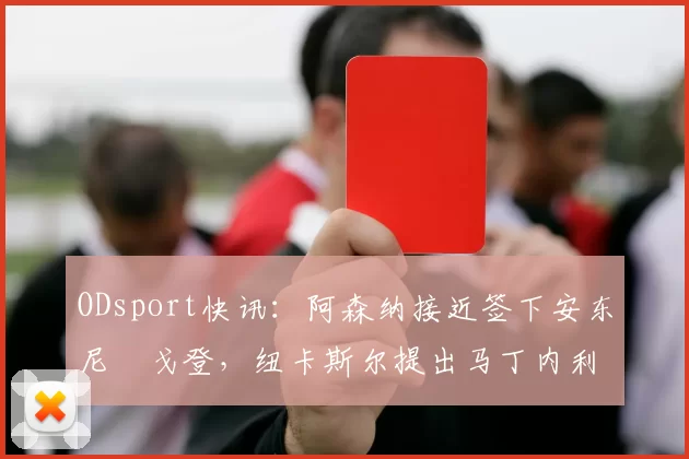 ODsport快讯：阿森纳接近签下安东尼・戈登，纽卡斯尔提出马丁内利交换条件_交易_球员_谈判