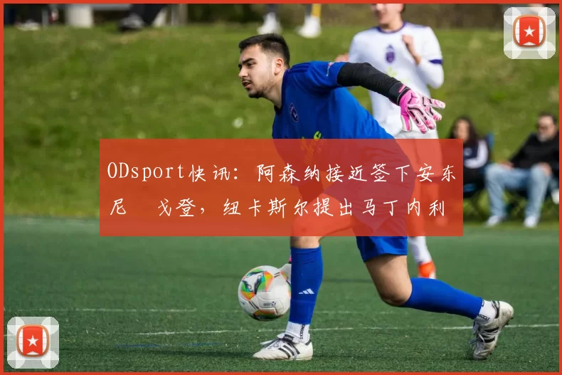 ODsport快讯：阿森纳接近签下安东尼・戈登，纽卡斯尔提出马丁内利交换条件_交易_球员_谈判