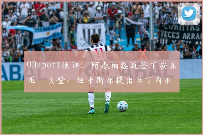 ODsport快讯:阿森纳接近签下安东尼・戈登,纽卡斯尔提出马丁内利交换条件_交易_球员_谈判