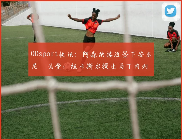 ODsport快讯:阿森纳接近签下安东尼・戈登,纽卡斯尔提出马丁内利交换条件_交易_球员_谈判