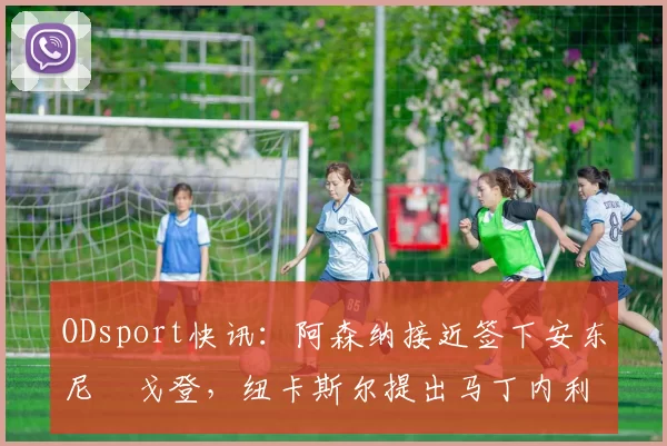 ODsport快讯：阿森纳接近签下安东尼・戈登，纽卡斯尔提出马丁内利交换条件_交易_球员_谈判