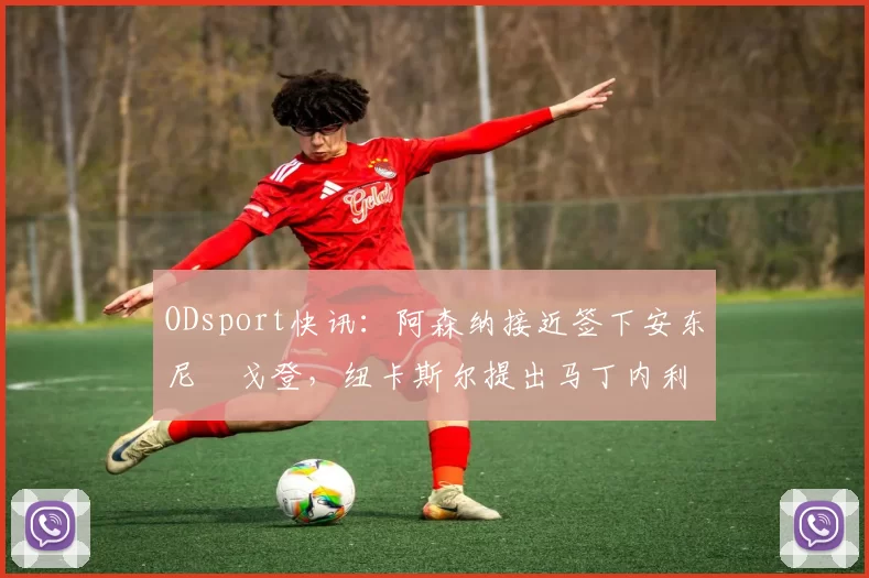 ODsport快讯:阿森纳接近签下安东尼・戈登,纽卡斯尔提出马丁内利交换条件_交易_球员_谈判