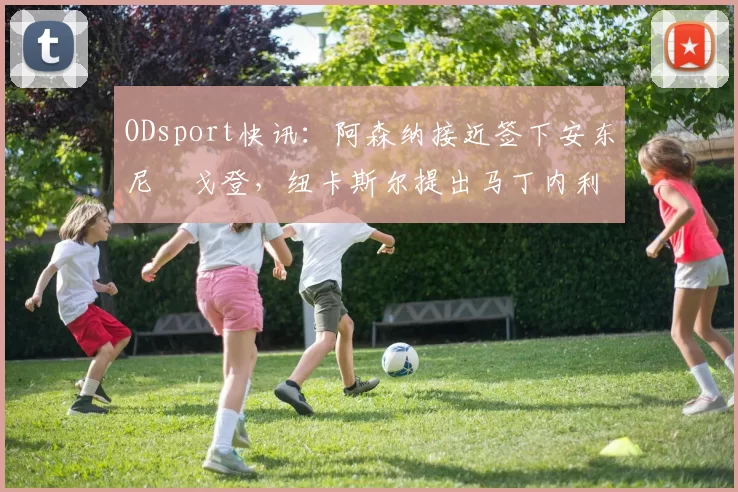 ODsport快讯：阿森纳接近签下安东尼・戈登，纽卡斯尔提出马丁内利交换条件_交易_球员_谈判