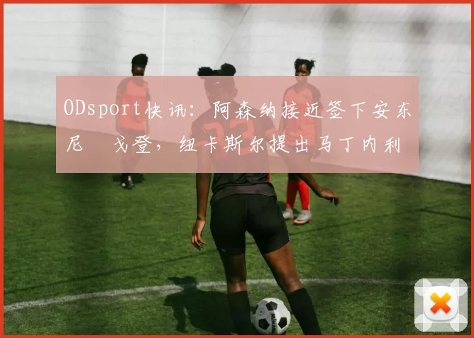 ODsport快讯：阿森纳接近签下安东尼・戈登，纽卡斯尔提出马丁内利交换条件_交易_球员_谈判