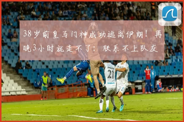 38岁前皇马门神成功逃离伊朗！再晚3小时就走不了：联系不上队友