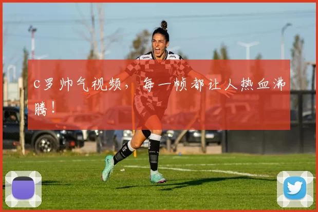 c罗帅气视频，每一帧都让人热血沸腾！