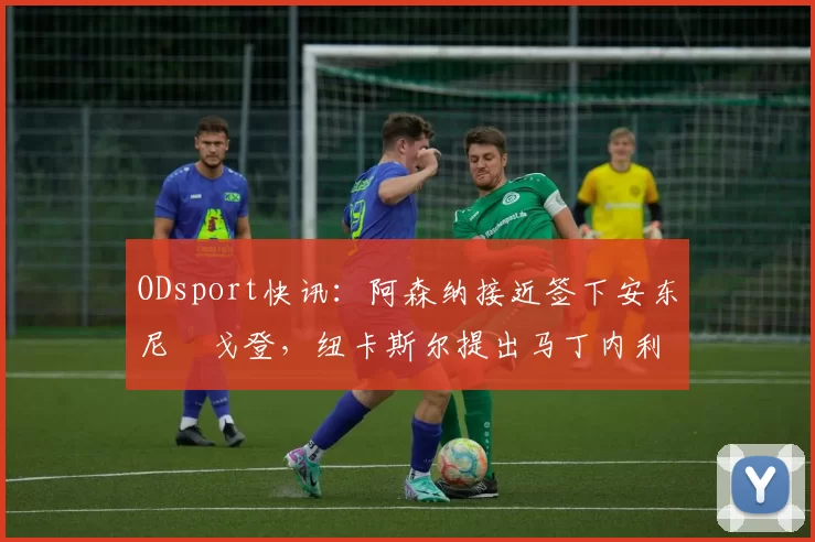ODsport快讯：阿森纳接近签下安东尼・戈登，纽卡斯尔提出马丁内利交换条件_交易_球员_谈判