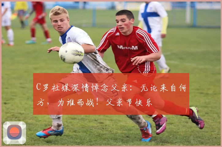 C罗社媒深情悼念父亲：无论来自何方，为谁而战！父亲节快乐️