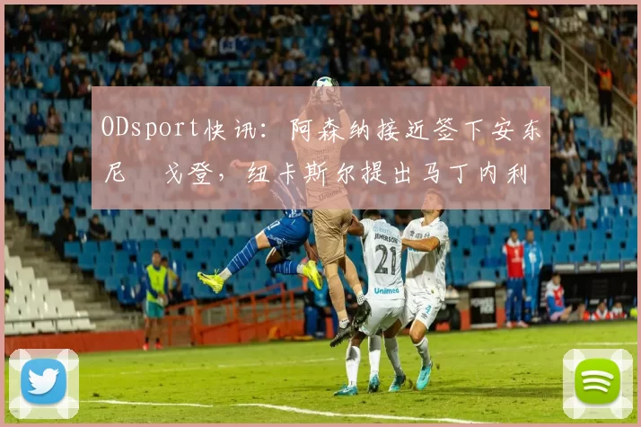 ODsport快讯：阿森纳接近签下安东尼・戈登，纽卡斯尔提出马丁内利交换条件_交易_球员_谈判