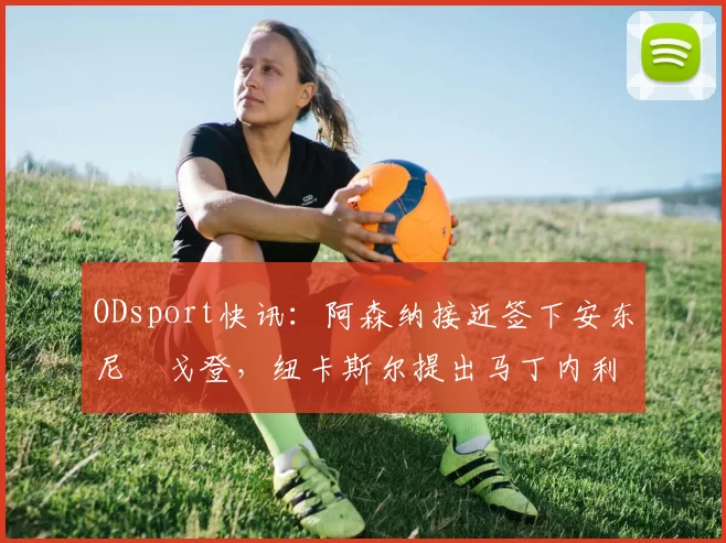 ODsport快讯：阿森纳接近签下安东尼・戈登，纽卡斯尔提出马丁内利交换条件_交易_球员_谈判