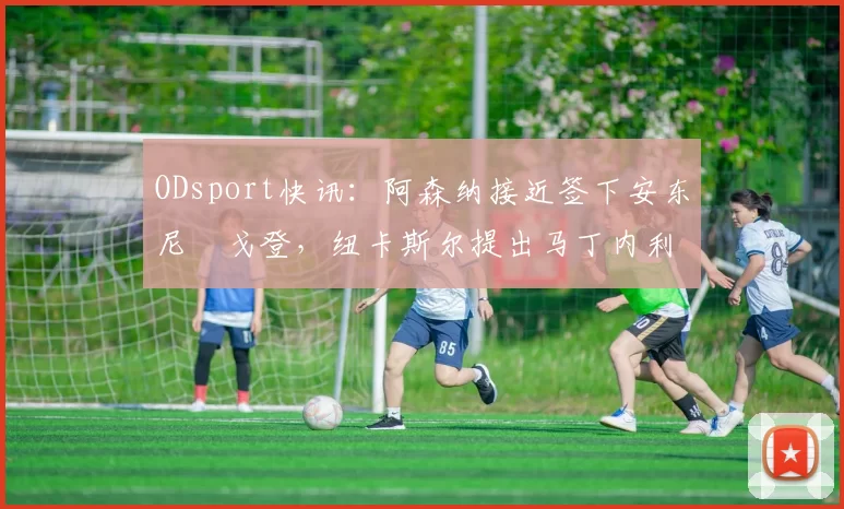 ODsport快讯:阿森纳接近签下安东尼・戈登,纽卡斯尔提出马丁内利交换条件_交易_球员_谈判