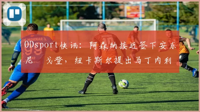 ODsport快讯:阿森纳接近签下安东尼・戈登,纽卡斯尔提出马丁内利交换条件_交易_球员_谈判