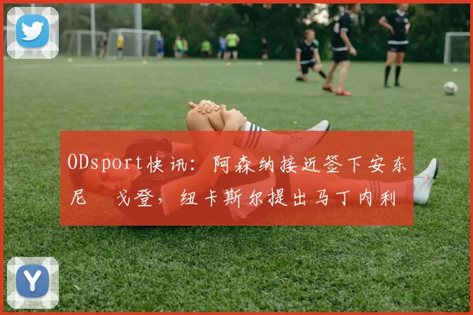 ODsport快讯:阿森纳接近签下安东尼・戈登,纽卡斯尔提出马丁内利交换条件_交易_球员_谈判