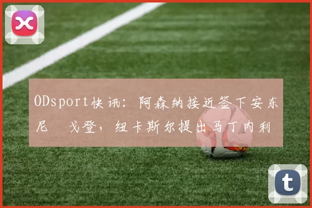 ODsport快讯：阿森纳接近签下安东尼・戈登，纽卡斯尔提出马丁内利交换条件_交易_球员_谈判