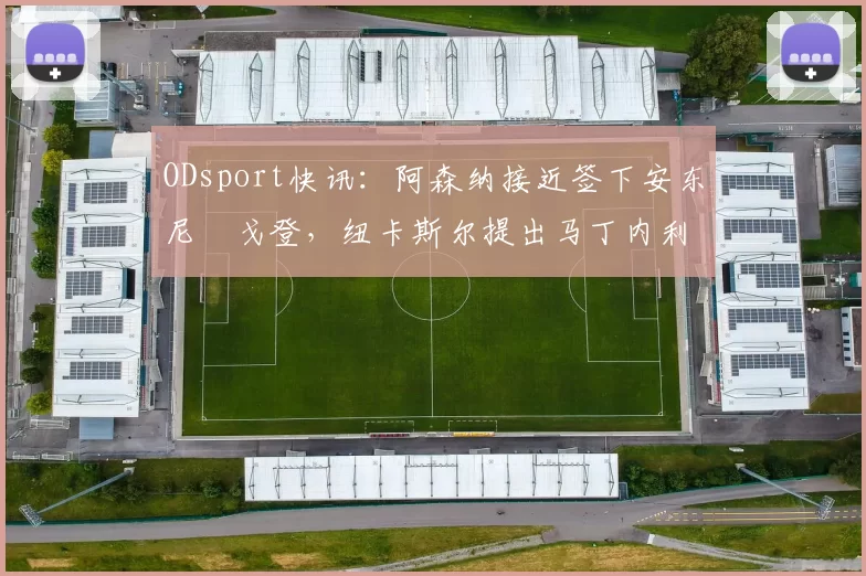 ODsport快讯：阿森纳接近签下安东尼・戈登，纽卡斯尔提出马丁内利交换条件_交易_球员_谈判