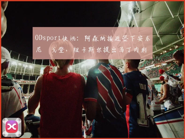 ODsport快讯：阿森纳接近签下安东尼・戈登，纽卡斯尔提出马丁内利交换条件_交易_球员_谈判