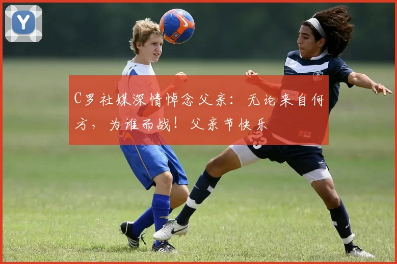 C罗社媒深情悼念父亲：无论来自何方，为谁而战！父亲节快乐️