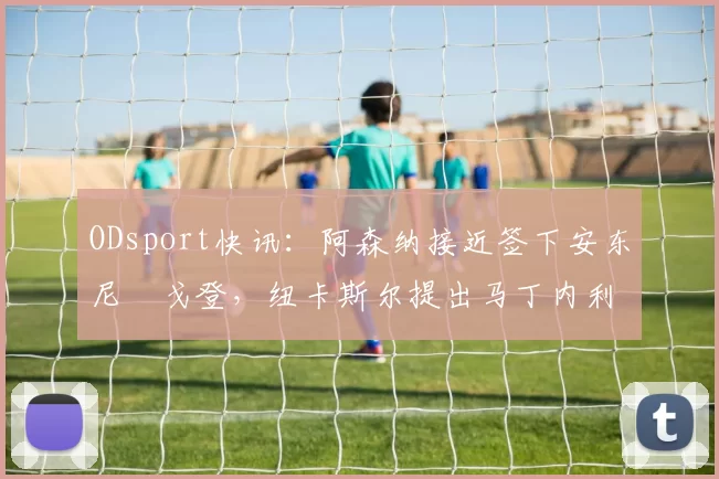 ODsport快讯：阿森纳接近签下安东尼・戈登，纽卡斯尔提出马丁内利交换条件_交易_球员_谈判