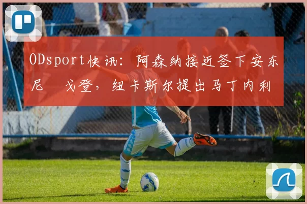ODsport快讯：阿森纳接近签下安东尼・戈登，纽卡斯尔提出马丁内利交换条件_交易_球员_谈判