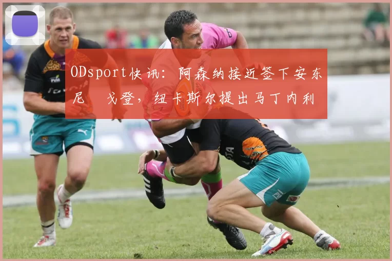 ODsport快讯：阿森纳接近签下安东尼・戈登，纽卡斯尔提出马丁内利交换条件_交易_球员_谈判
