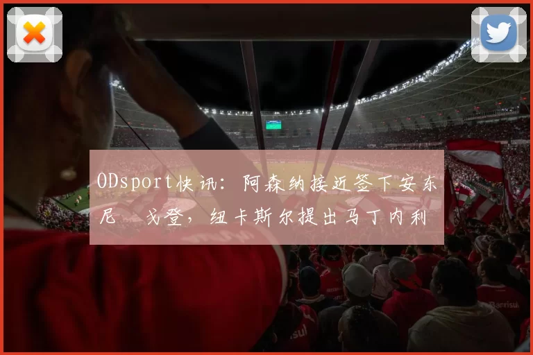 ODsport快讯:阿森纳接近签下安东尼・戈登,纽卡斯尔提出马丁内利交换条件_交易_球员_谈判