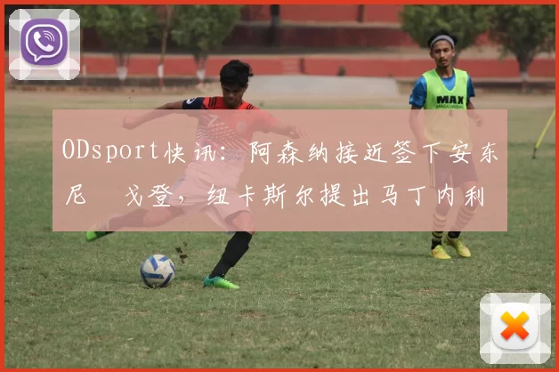 ODsport快讯:阿森纳接近签下安东尼・戈登,纽卡斯尔提出马丁内利交换条件_交易_球员_谈判