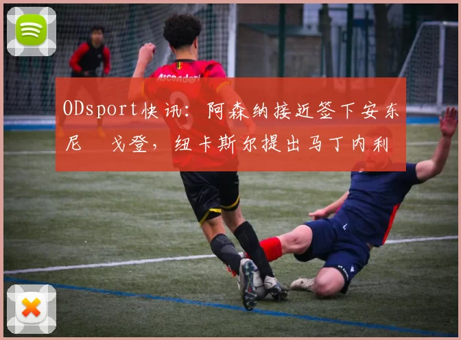 ODsport快讯:阿森纳接近签下安东尼・戈登,纽卡斯尔提出马丁内利交换条件_交易_球员_谈判