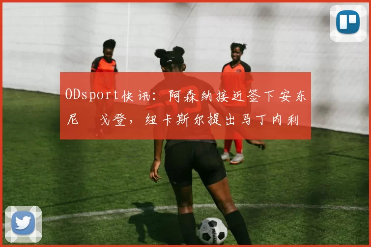 ODsport快讯:阿森纳接近签下安东尼・戈登,纽卡斯尔提出马丁内利交换条件_交易_球员_谈判
