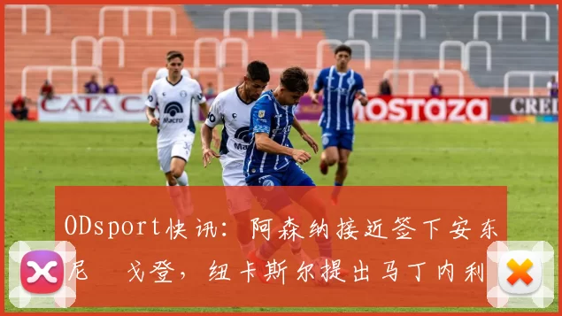 ODsport快讯:阿森纳接近签下安东尼・戈登,纽卡斯尔提出马丁内利交换条件_交易_球员_谈判