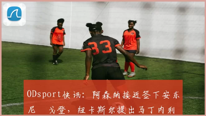 ODsport快讯：阿森纳接近签下安东尼・戈登，纽卡斯尔提出马丁内利交换条件_交易_球员_谈判