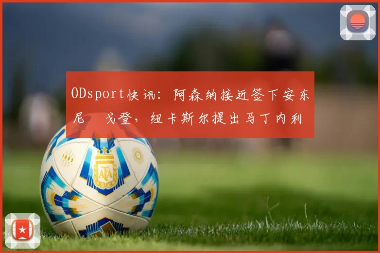 ODsport快讯：阿森纳接近签下安东尼・戈登，纽卡斯尔提出马丁内利交换条件_交易_球员_谈判